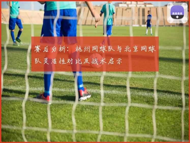 赛后分析：杭州网球队与北京网球队灵活性对比及战术启示