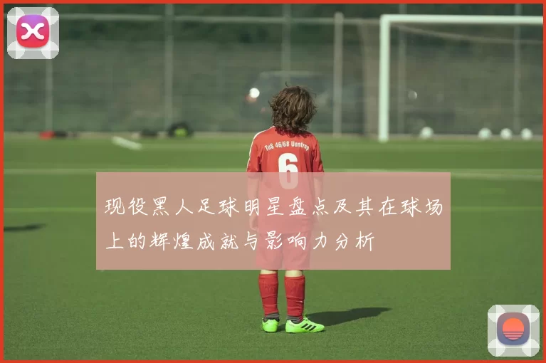现役黑人足球明星盘点及其在球场上的辉煌成就与影响力分析