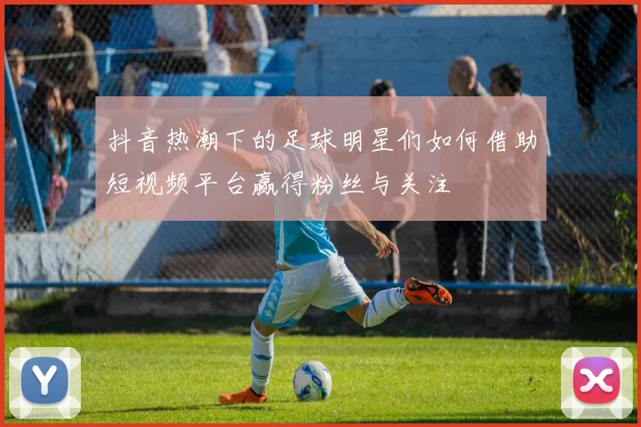 抖音热潮下的足球明星们如何借助短视频平台赢得粉丝与关注