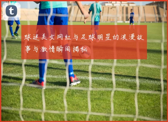 球迷美女网红与足球明星的浪漫故事与激情瞬间揭秘