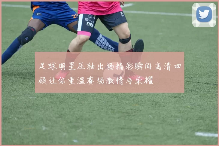 足球明星压轴出场精彩瞬间高清回顾让你重温赛场激情与荣耀