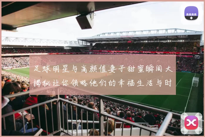 足球明星与高颜值妻子甜蜜瞬间大揭秘让你领略他们的幸福生活与时尚风采