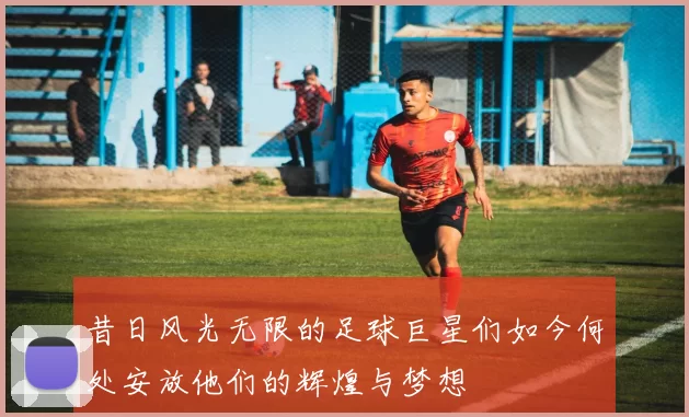 昔日风光无限的足球巨星们如今何处安放他们的辉煌与梦想