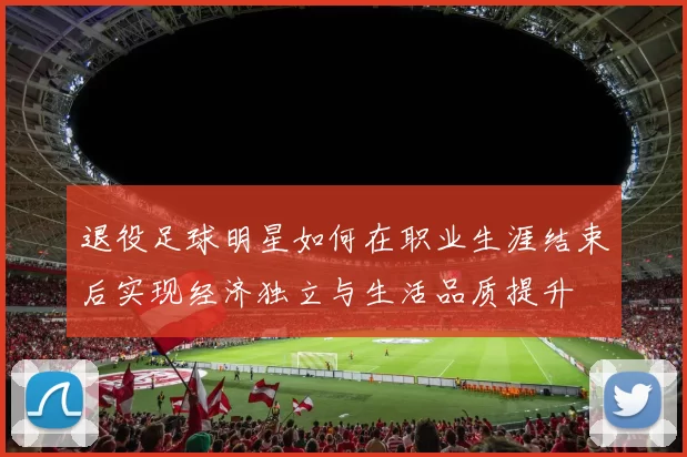 退役足球明星如何在职业生涯结束后实现经济独立与生活品质提升