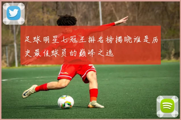 足球明星七冠王排名榜揭晓谁是历史最佳球员的巅峰之选