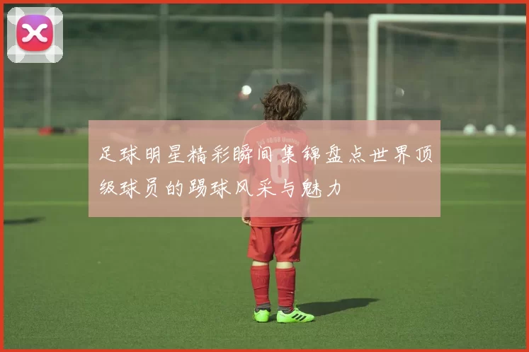 足球明星精彩瞬间集锦盘点世界顶级球员的踢球风采与魅力