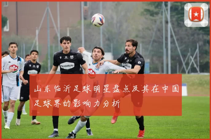 山东临沂足球明星盘点及其在中国足球界的影响力分析