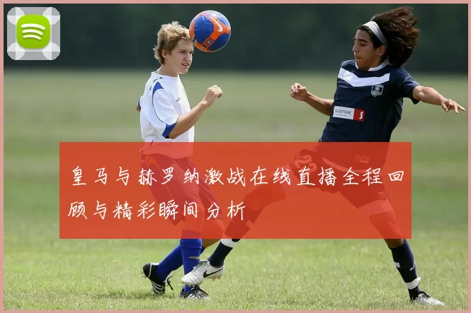 皇马与赫罗纳激战在线直播全程回顾与精彩瞬间分析