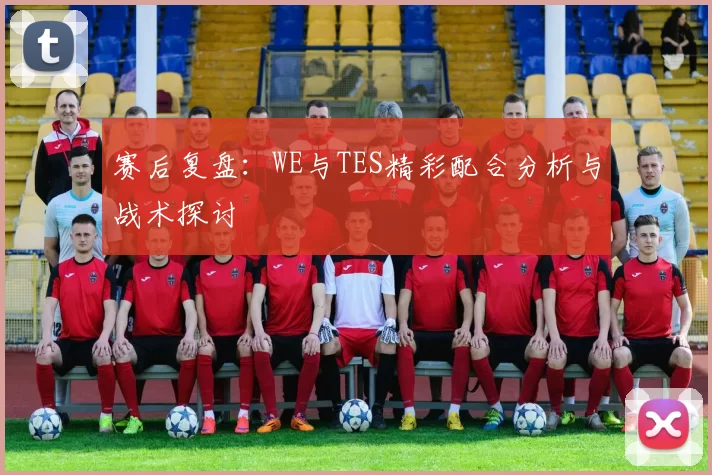 赛后复盘：WE与TES精彩配合分析与战术探讨