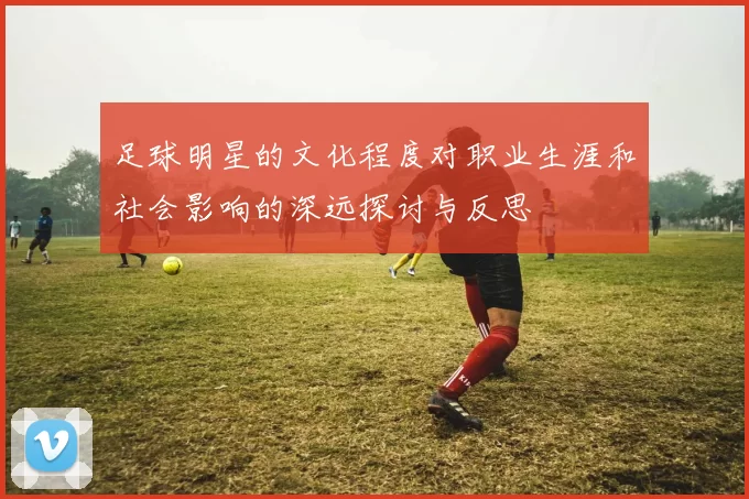 足球明星的文化程度对职业生涯和社会影响的深远探讨与反思