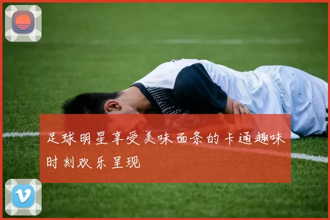 足球明星享受美味面条的卡通趣味时刻欢乐呈现