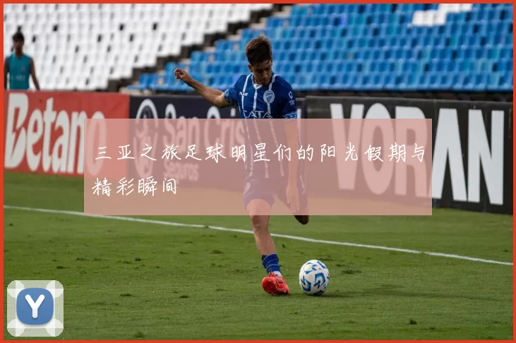 三亚之旅足球明星们的阳光假期与精彩瞬间