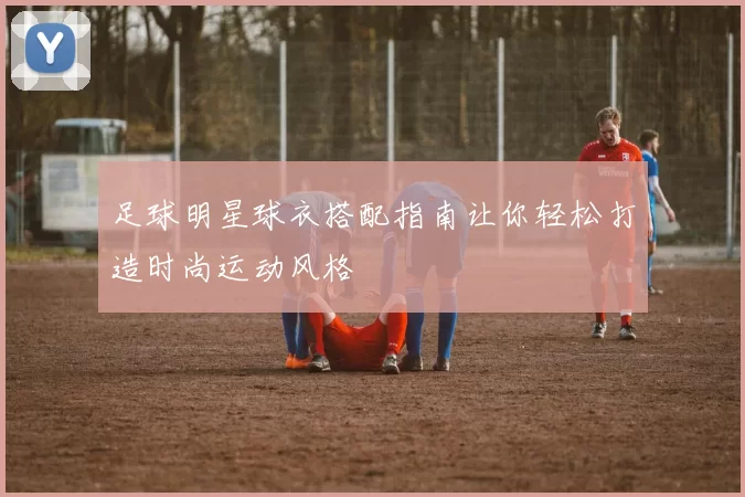 足球明星球衣搭配指南让你轻松打造时尚运动风格