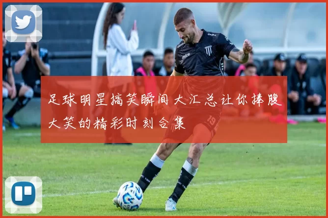 足球明星搞笑瞬间大汇总让你捧腹大笑的精彩时刻合集