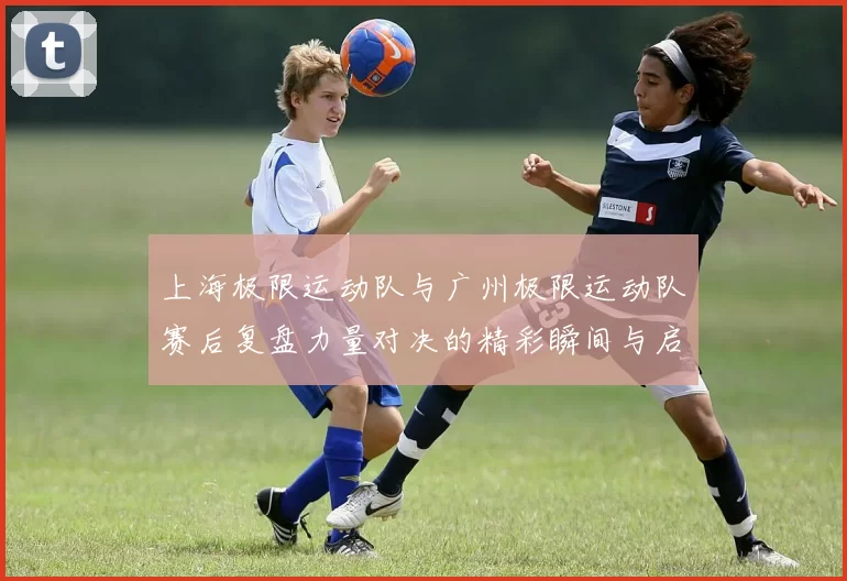 上海极限运动队与广州极限运动队赛后复盘力量对决的精彩瞬间与启示