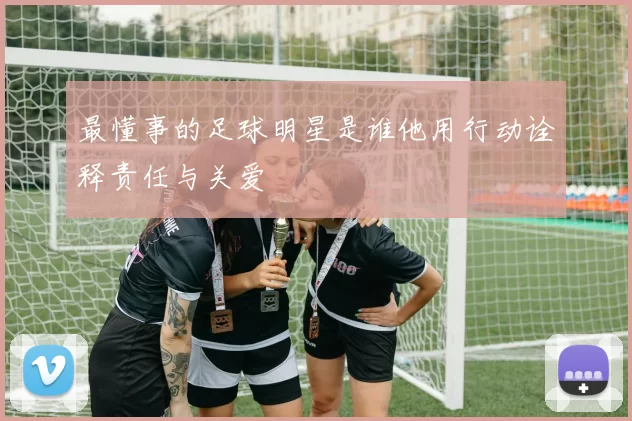 最懂事的足球明星是谁他用行动诠释责任与关爱