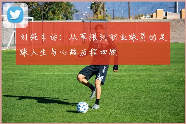 刘强专访：从草根到职业球员的足球人生与心路历程回顾