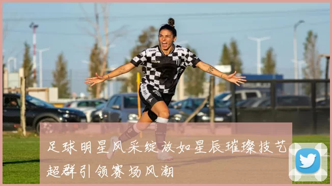 足球明星风采绽放如星辰璀璨技艺超群引领赛场风潮