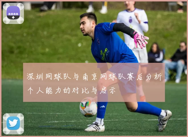 深圳网球队与南京网球队赛后分析个人能力的对比与启示