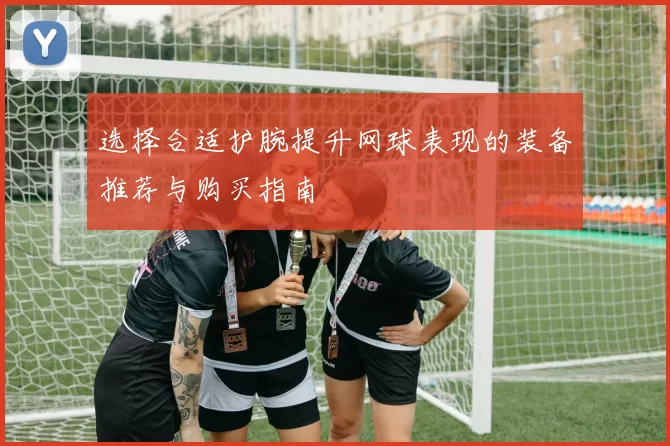 选择合适护腕提升网球表现的装备推荐与购买指南