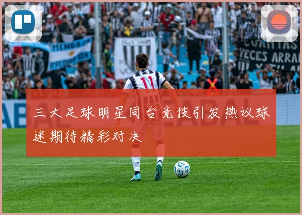 三大足球明星同台竞技引发热议球迷期待精彩对决
