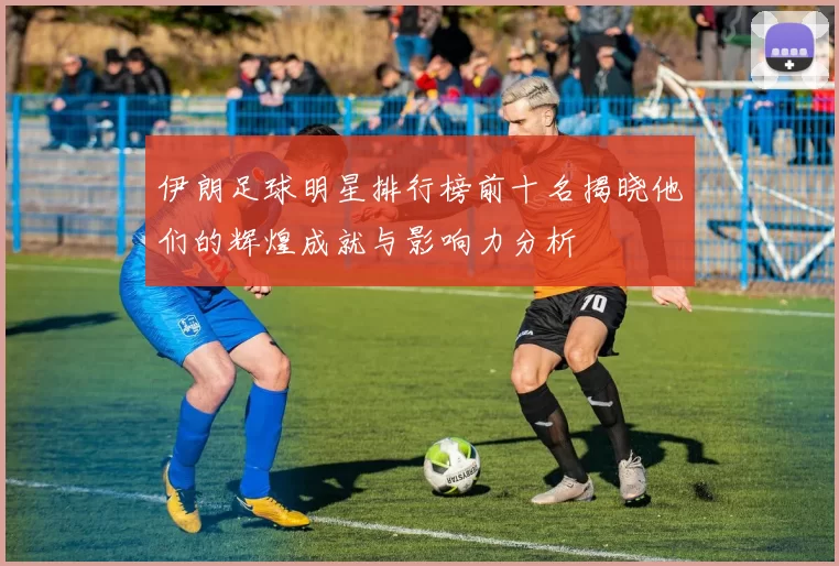 伊朗足球明星排行榜前十名揭晓他们的辉煌成就与影响力分析