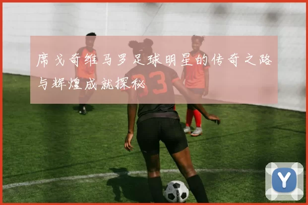 席戈奇维马罗足球明星的传奇之路与辉煌成就探秘