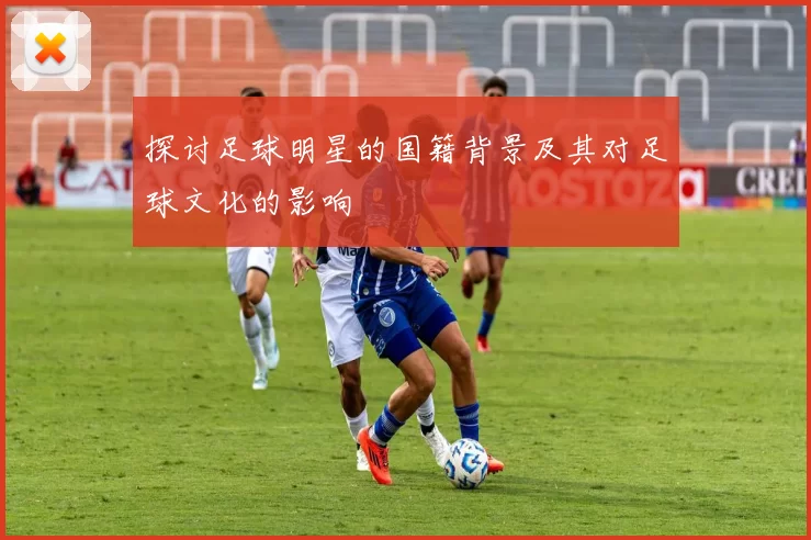 探讨足球明星的国籍背景及其对足球文化的影响