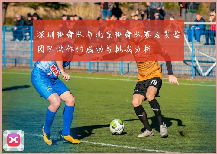深圳街舞队与北京街舞队赛后复盘团队协作的成功与挑战分析