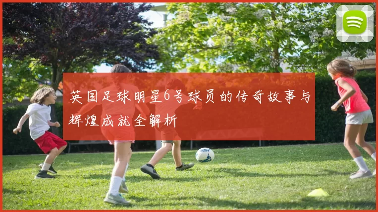英国足球明星6号球员的传奇故事与辉煌成就全解析