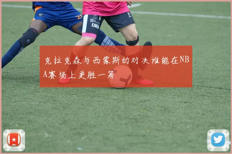 克拉克森与西蒙斯的对决谁能在NBA赛场上更胜一筹