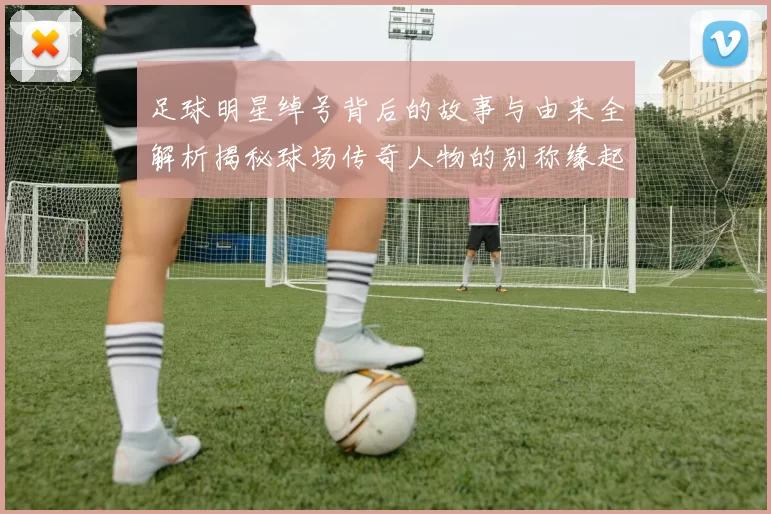 足球明星绰号背后的故事与由来全解析揭秘球场传奇人物的别称缘起