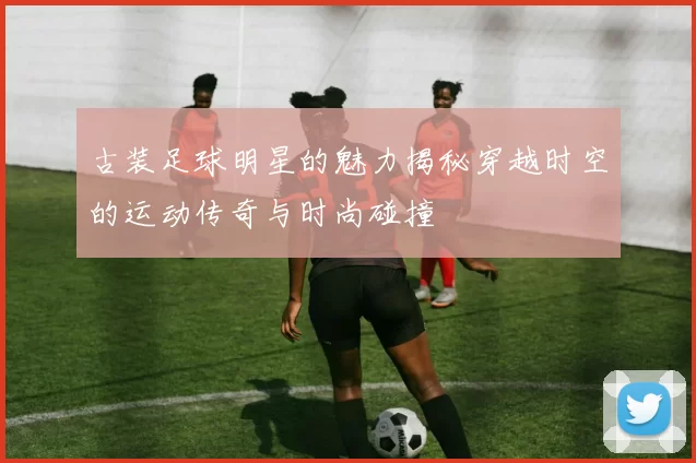 古装足球明星的魅力揭秘穿越时空的运动传奇与时尚碰撞