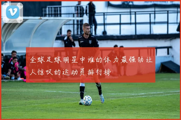 全球足球明星中谁的体力最强劲让人惊叹的运动员排行榜