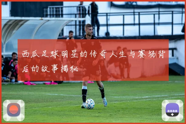 西瓜足球明星的传奇人生与赛场背后的故事揭秘