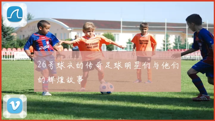 26号球衣的传奇足球明星们与他们的辉煌故事