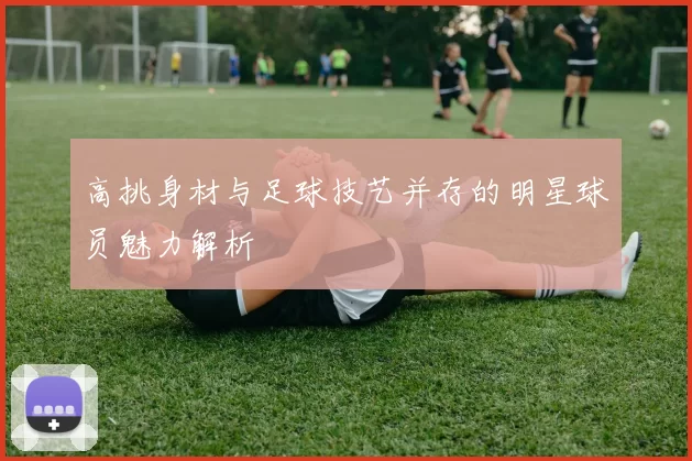 高挑身材与足球技艺并存的明星球员魅力解析