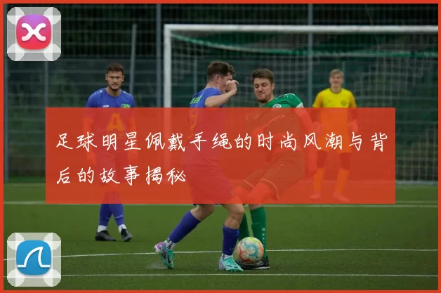 足球明星佩戴手绳的时尚风潮与背后的故事揭秘