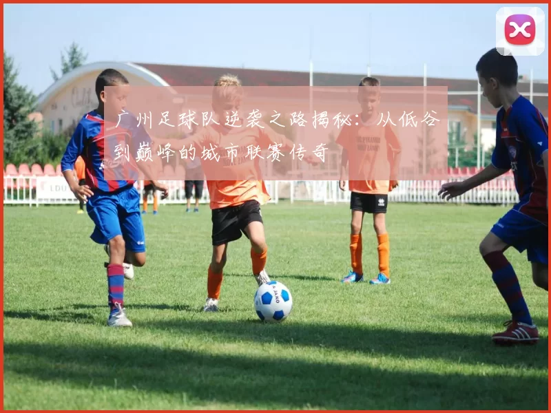 广州足球队逆袭之路揭秘：从低谷到巅峰的城市联赛传奇