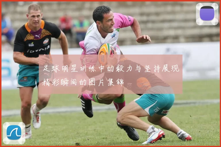 足球明星训练中的毅力与坚持展现精彩瞬间的图片集锦