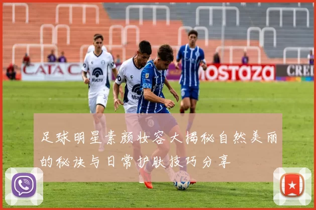 足球明星素颜妆容大揭秘自然美丽的秘诀与日常护肤技巧分享