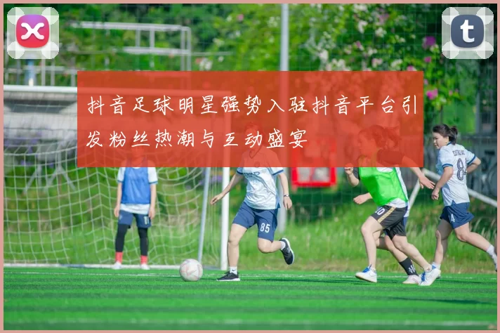抖音足球明星强势入驻抖音平台引发粉丝热潮与互动盛宴
