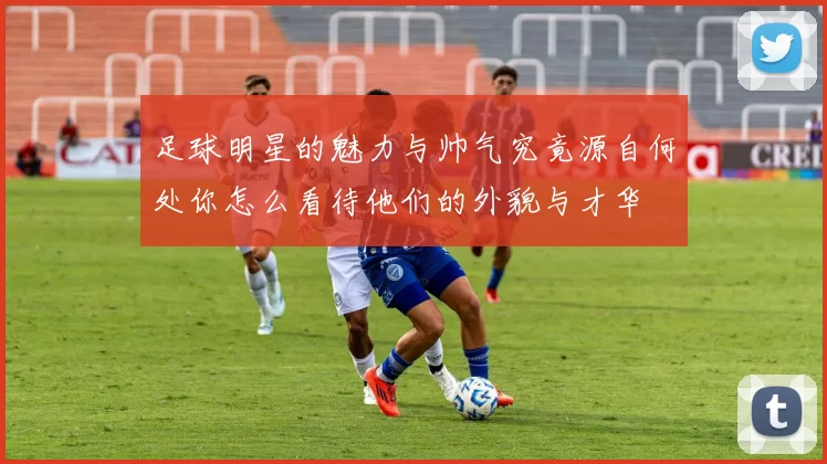 足球明星的魅力与帅气究竟源自何处你怎么看待他们的外貌与才华