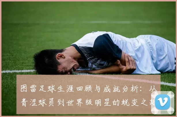 图雷足球生涯回顾与成就分析：从青涩球员到世界级明星的蜕变之路