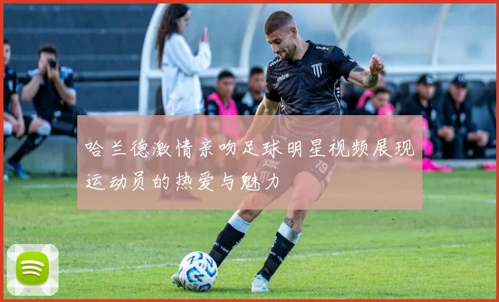 哈兰德激情亲吻足球明星视频展现运动员的热爱与魅力