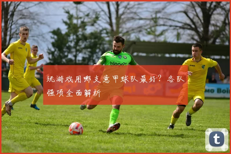 玩游戏用哪支意甲球队最好？各队强项全面解析