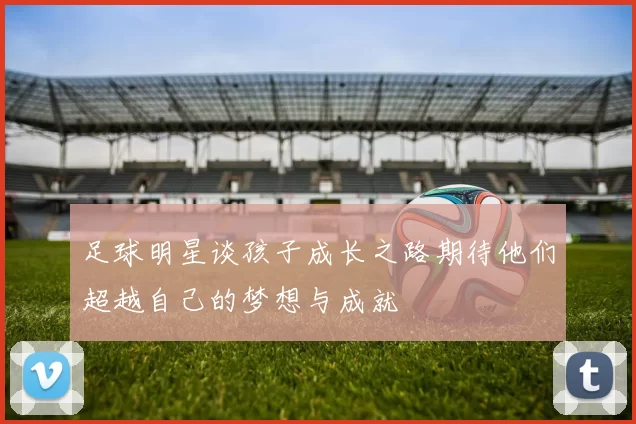 足球明星谈孩子成长之路期待他们超越自己的梦想与成就