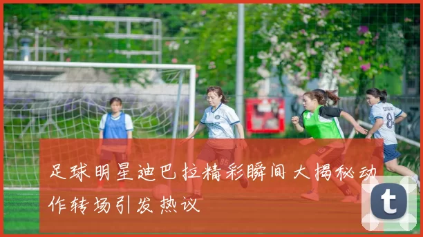 足球明星迪巴拉精彩瞬间大揭秘动作转场引发热议