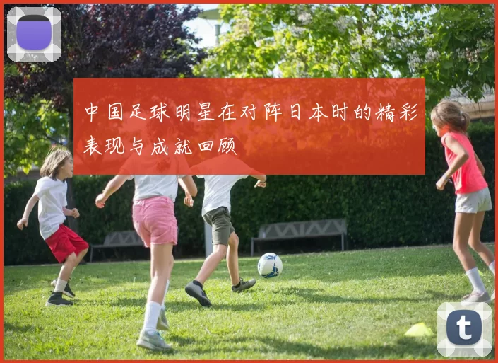 中国足球明星在对阵日本时的精彩表现与成就回顾
