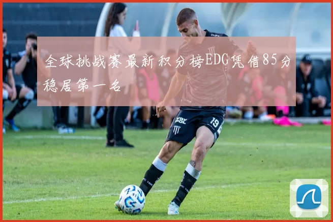 全球挑战赛最新积分榜EDG凭借85分稳居第一名